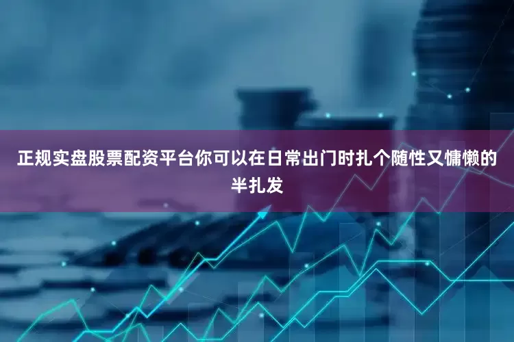 正规实盘股票配资平台你可以在日常出门时扎个随性又慵懒的半扎发