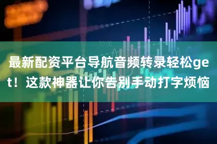 最新配资平台导航音频转录轻松get！这款神器让你告别手动打字烦恼