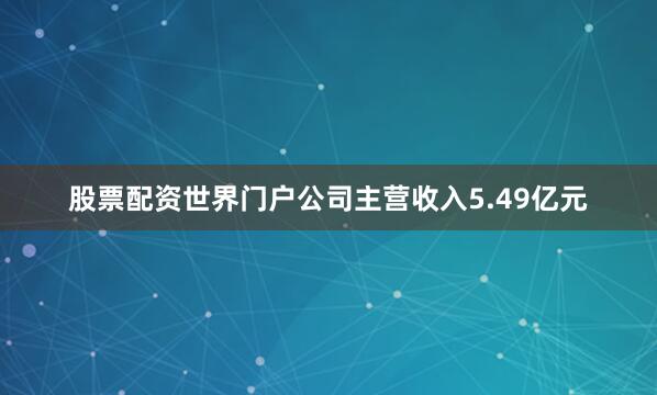 股票配资世界门户公司主营收入5.49亿元