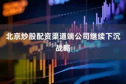 北京炒股配资渠道端公司继续下沉战略